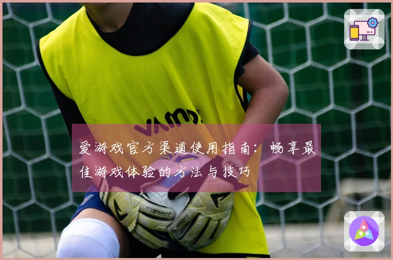 爱游戏官方渠道使用指南：畅享最佳游戏体验的方法与技巧