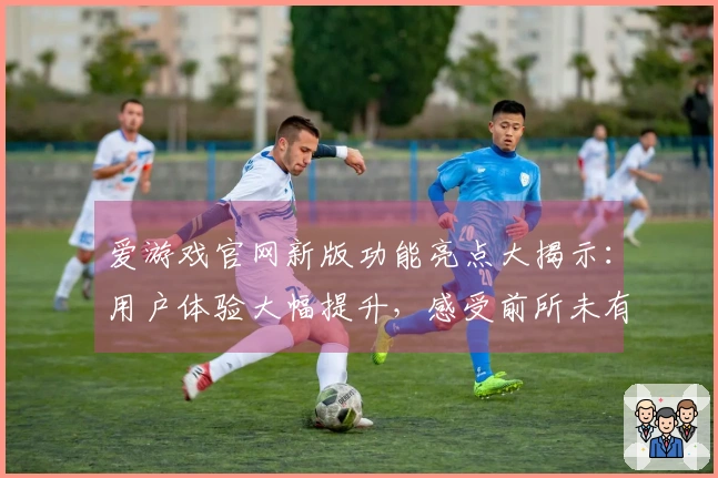 爱游戏官网新版功能亮点大揭示：用户体验大幅提升，感受前所未有的畅玩快感