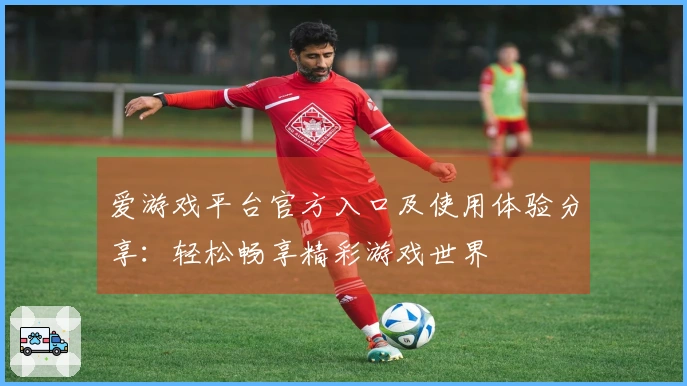 爱游戏平台官方入口及使用体验分享：轻松畅享精彩游戏世界