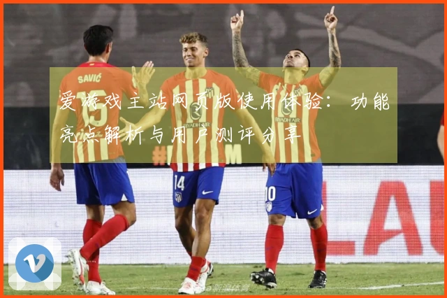爱游戏主站网页版使用体验：功能亮点解析与用户测评分享